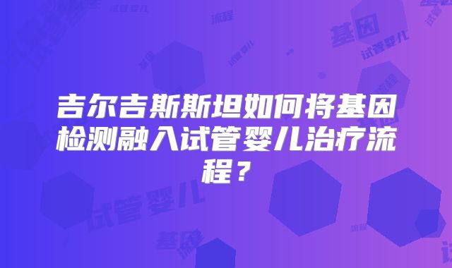 吉尔吉斯斯坦如何将基因检测融入试管婴儿治疗流程？