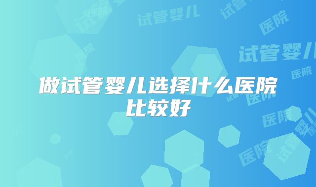 做试管婴儿选择什么医院比较好