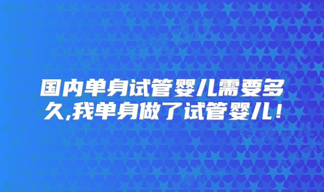 国内单身试管婴儿需要多久,我单身做了试管婴儿!