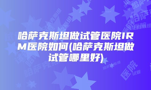 哈萨克斯坦做试管医院IRM医院如何(哈萨克斯坦做试管哪里好)
