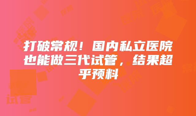 打破常规！国内私立医院也能做三代试管，结果超乎预料