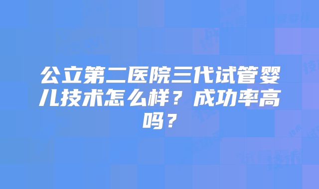 公立第二医院三代试管婴儿技术怎么样?成功率高吗?