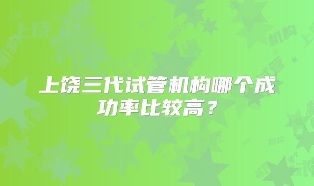 上饶三代试管机构哪个成功率比较高?
