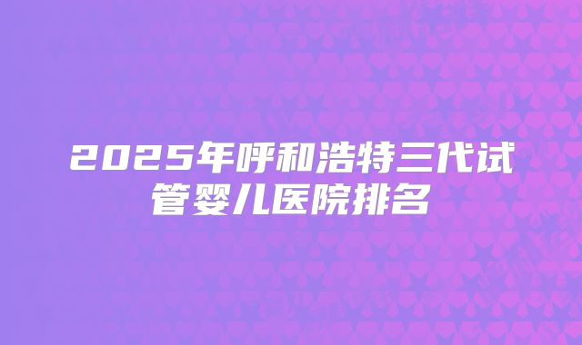 2025年呼和浩特三代试管婴儿医院排名
