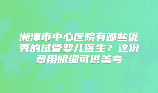 湘潭市中心医院有哪些优秀的试管婴儿医生？这份费用明细可供参考