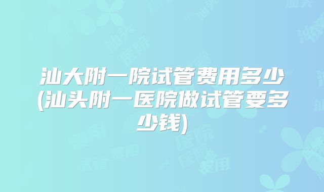 汕大附一院试管费用多少(汕头附一医院做试管要多少钱)