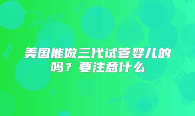 美国能做三代试管婴儿的吗？要注意什么