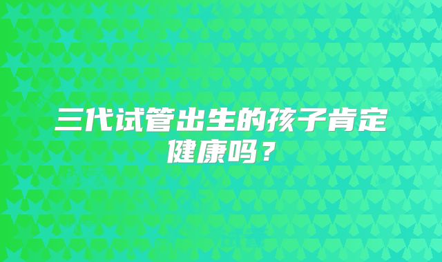 三代试管出生的孩子肯定健康吗？