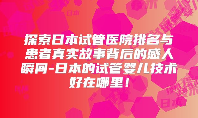 探索日本试管医院排名与患者真实故事背后的感人瞬间-日本的试管婴儿技术好在哪里！