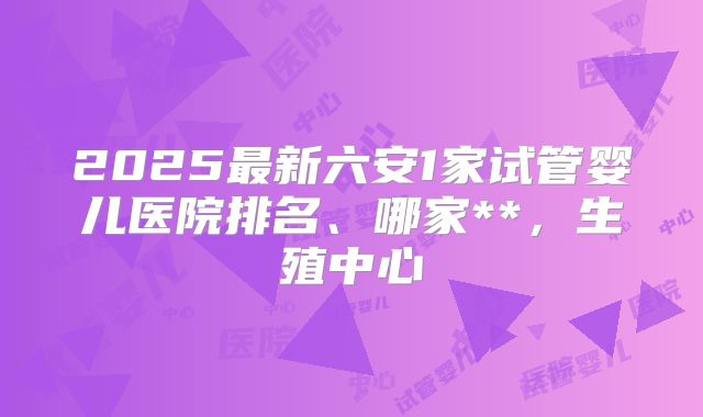 2025最新六安1家试管婴儿医院排名、哪家**，生殖中心