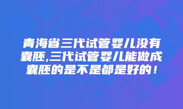 青海省三代试管婴儿没有囊胚,三代试管婴儿能做成囊胚的是不是都是好的!