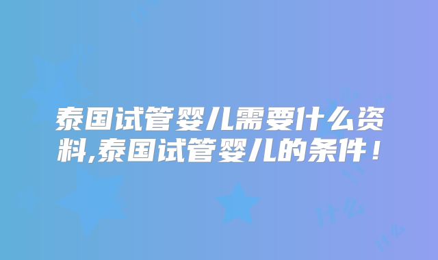 泰国试管婴儿需要什么资料,泰国试管婴儿的条件!