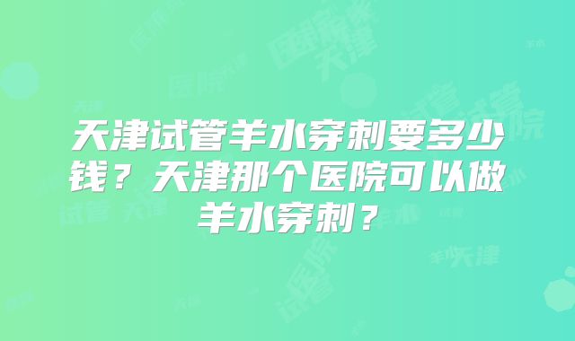 天津试管羊水穿刺要多少钱？天津那个医院可以做羊水穿刺？
