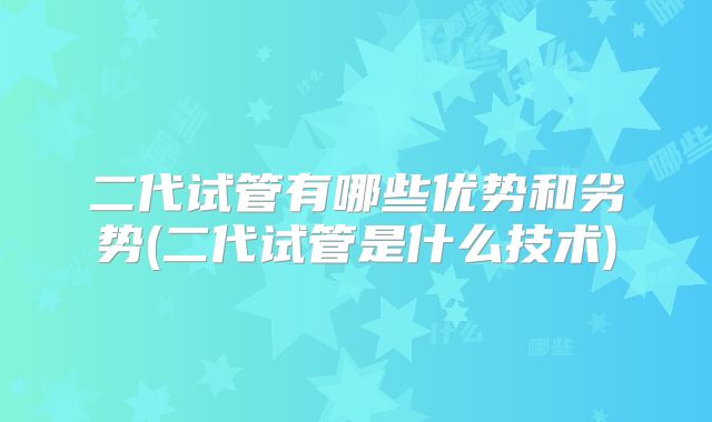 二代试管有哪些优势和劣势(二代试管是什么技术)