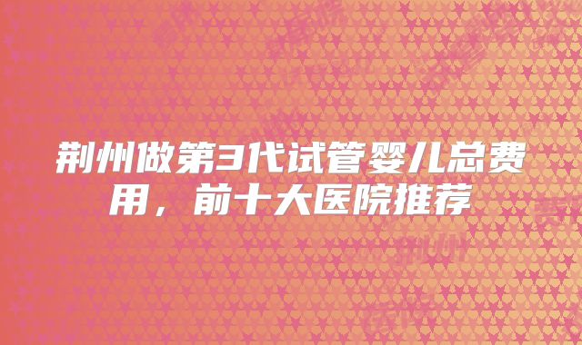 荆州做第3代试管婴儿总费用,前十大医院推荐