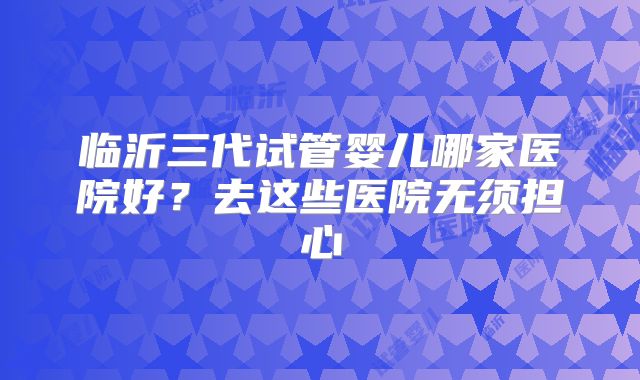 临沂三代试管婴儿哪家医院好？去这些医院无须担心