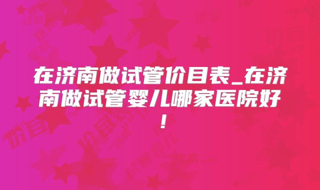 在济南做试管价目表_在济南做试管婴儿哪家医院好！