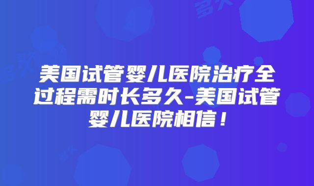 美国试管婴儿医院治疗全过程需时长多久-美国试管婴儿医院相信！