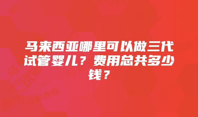 马来西亚哪里可以做三代试管婴儿?费用总共多少钱?
