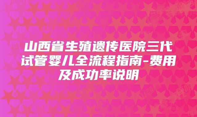 山西省生殖遗传医院三代试管婴儿全流程指南-费用及成功率说明