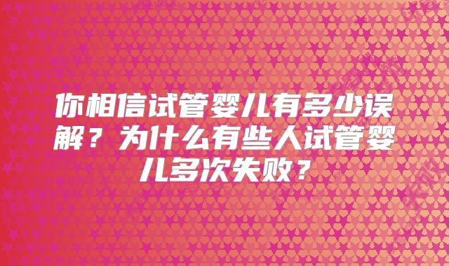 你相信试管婴儿有多少误解？为什么有些人试管婴儿多次失败？