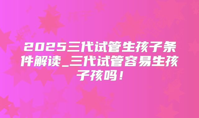 2025三代试管生孩子条件解读_三代试管容易生孩子孩吗！