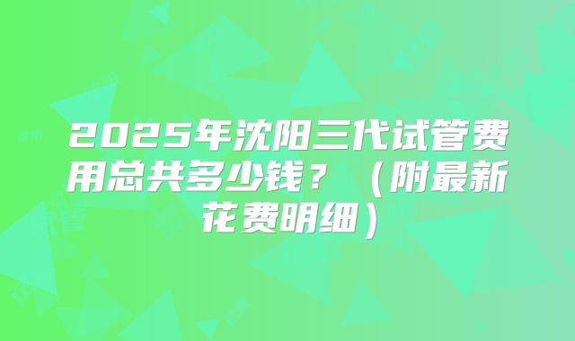 2025年沈阳三代试管费用总共多少钱?(附最新花费明细)
