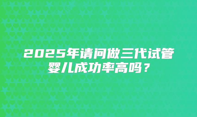 2025年请问做三代试管婴儿成功率高吗？