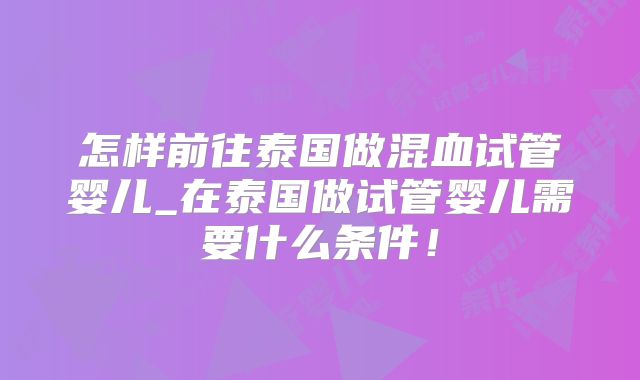 怎样前往泰国做混血试管婴儿_在泰国做试管婴儿需要什么条件!