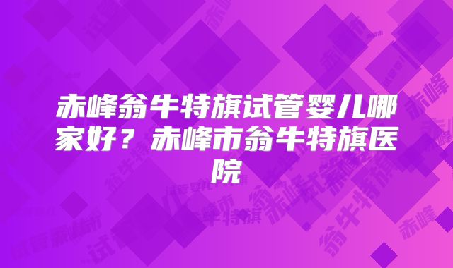 赤峰翁牛特旗试管婴儿哪家好？赤峰市翁牛特旗医院
