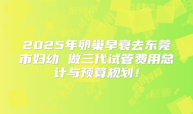 2025年卵巢早衰去东莞市妇幼 做三代试管费用总计与预算规划!