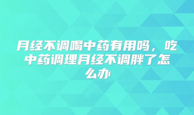 月经不调喝中药有用吗，吃中药调理月经不调胖了怎么办