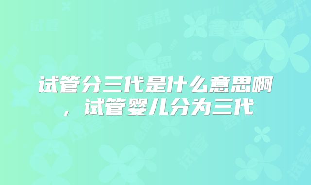 试管分三代是什么意思啊，试管婴儿分为三代