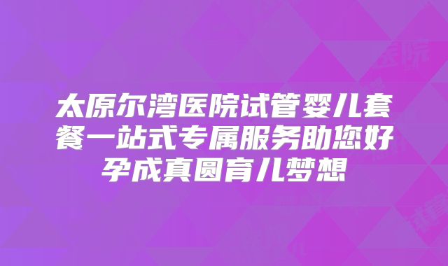 太原尔湾医院试管婴儿套餐一站式专属服务助您好孕成真圆育儿梦想
