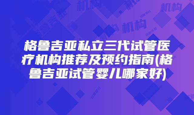 格鲁吉亚私立三代试管医疗机构推荐及预约指南(格鲁吉亚试管婴儿哪家好)