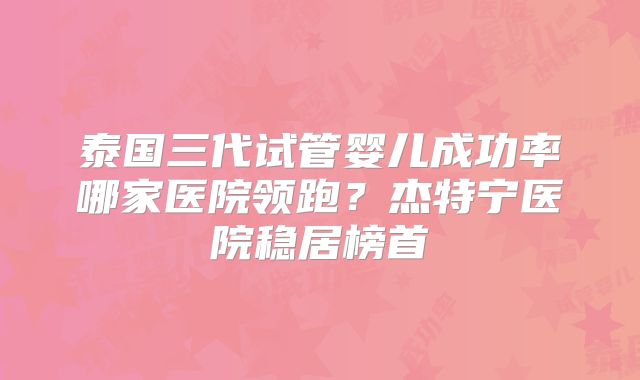 泰国三代试管婴儿成功率哪家医院领跑?杰特宁医院稳居榜首