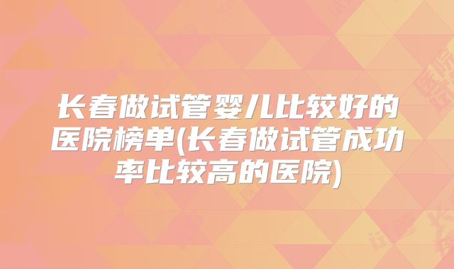 长春做试管婴儿比较好的医院榜单(长春做试管成功率比较高的医院)