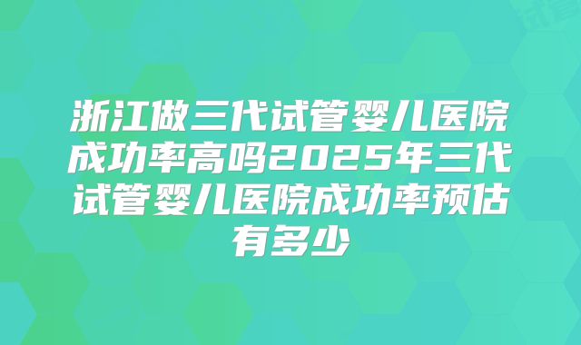 浙江做三代试管婴儿医院成功率高吗2025年三代试管婴儿医院成功率预估有多少
