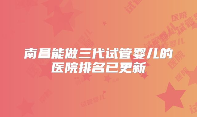 南昌能做三代试管婴儿的医院排名已更新
