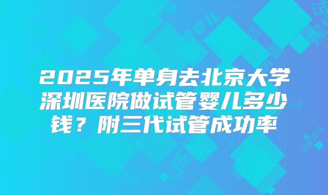 2025年单身去北京大学深圳医院做试管婴儿多少钱?附三代试管成功率