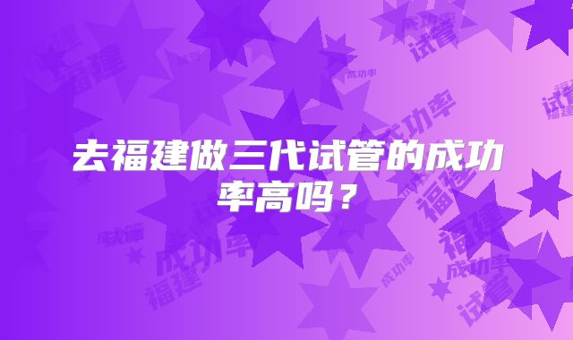 去福建做三代试管的成功率高吗？