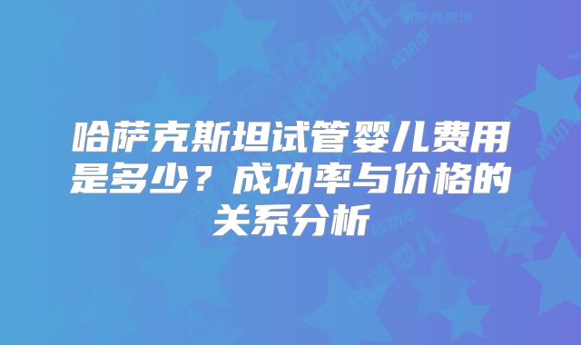 哈萨克斯坦试管婴儿费用是多少？成功率与价格的关系分析