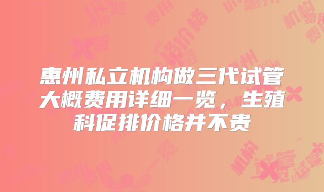 惠州私立机构做三代试管大概费用详细一览,生殖科促排价格并不贵