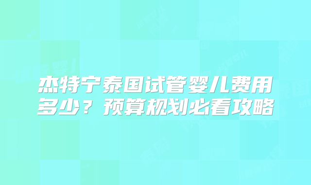 杰特宁泰国试管婴儿费用多少？预算规划必看攻略