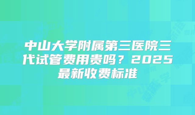 中山大学附属第三医院三代试管费用贵吗?2025最新收费标准