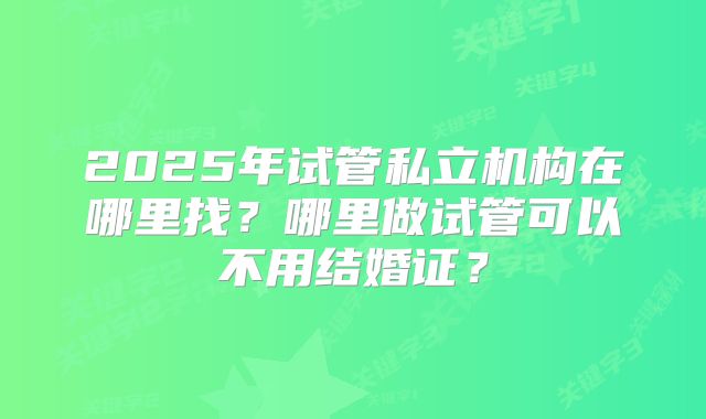 2025年试管私立机构在哪里找？哪里做试管可以不用结婚证？