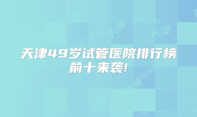 天津49岁试管医院排行榜前十来袭!