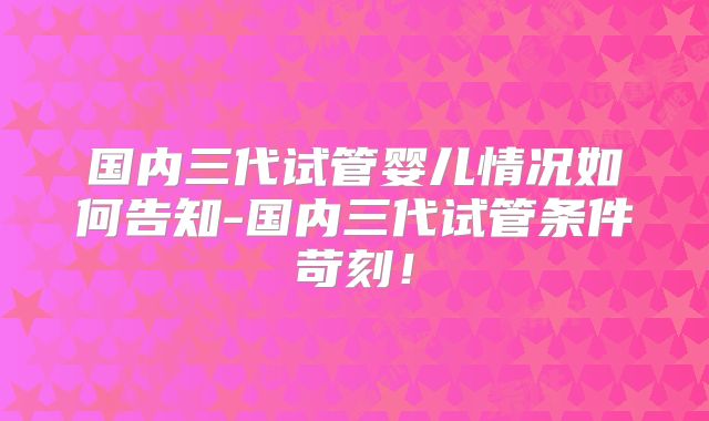 国内三代试管婴儿情况如何告知-国内三代试管条件苛刻！
