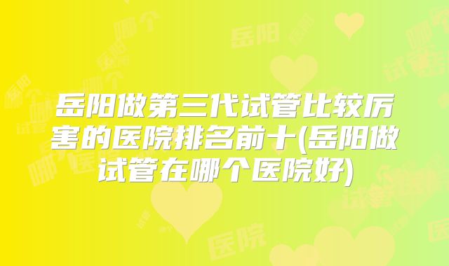 岳阳做第三代试管比较厉害的医院排名前十(岳阳做试管在哪个医院好)