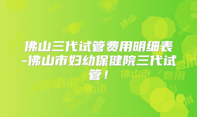 佛山三代试管费用明细表-佛山市妇幼保健院三代试管！